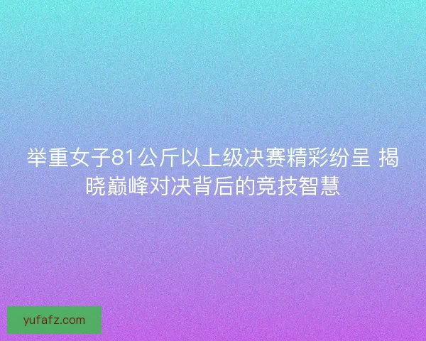 举重女子81公斤以上级决赛精彩纷呈 揭晓巅峰对决背后的竞技智慧