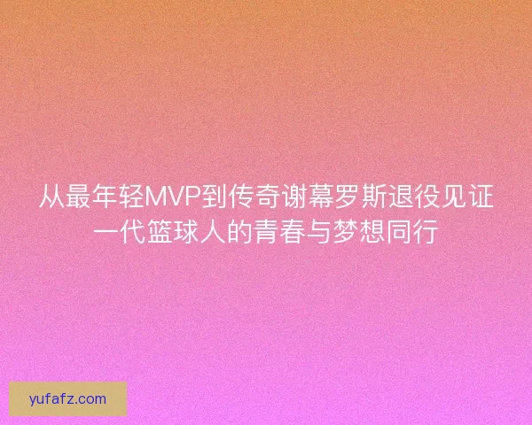 从最年轻MVP到传奇谢幕罗斯退役见证一代篮球人的青春与梦想同行