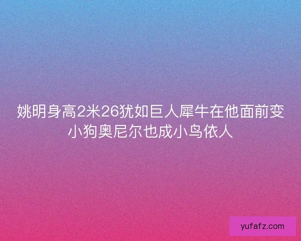 姚明身高2米26犹如巨人犀牛在他面前变小狗奥尼尔也成小鸟依人 姚明身高2米26犹如巨人犀牛在他面前变小狗奥尼尔也成小鸟依人