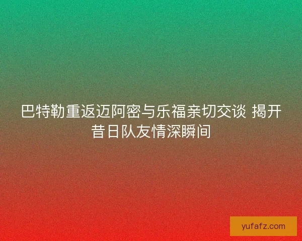 巴特勒重返迈阿密与乐福亲切交谈 揭开昔日队友情深瞬间