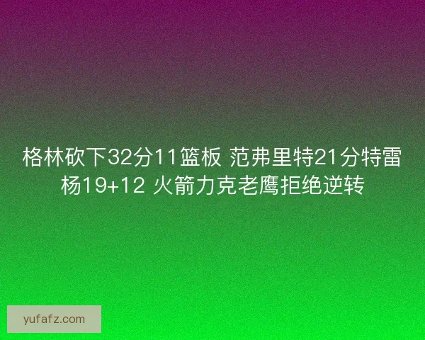 格林砍下32分11篮板 范弗里特21分特雷杨19+12 火箭力克老鹰拒绝逆转