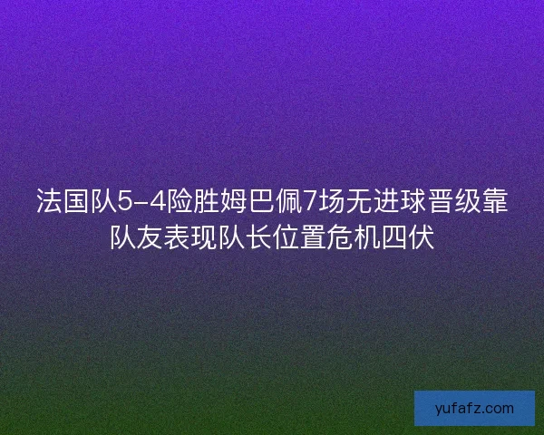 法国队5-4险胜姆巴佩7场无进球晋级靠队友表现队长位置危机四伏