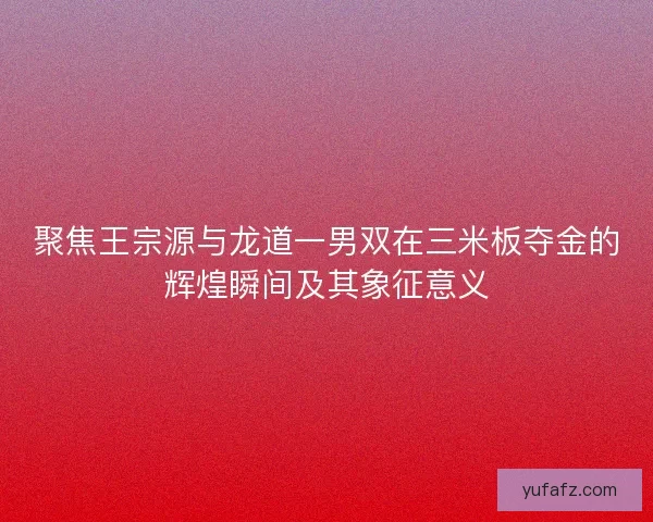 聚焦王宗源与龙道一男双在三米板夺金的辉煌瞬间及其象征意义