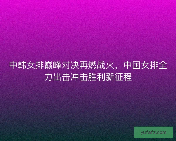 中韩女排巅峰对决再燃战火,中国女排全力出击冲击胜利新征程 中韩女排巅峰对决再燃战火,中国女排全力出击冲击胜利新征程
