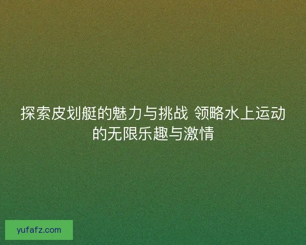 探索皮划艇的魅力与挑战 领略水上运动的无限乐趣与激情