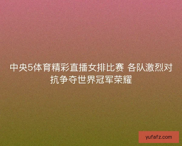 中央5体育精彩直播女排比赛 各队激烈对抗争夺世界冠军荣耀