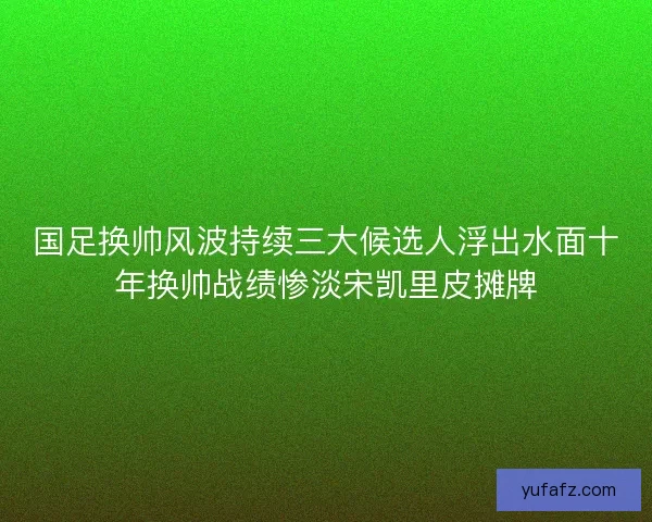 国足换帅风波持续三大候选人浮出水面十年换帅战绩惨淡宋凯里皮摊牌
