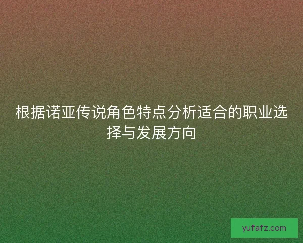 根据诺亚传说角色特点分析适合的职业选择与发展方向