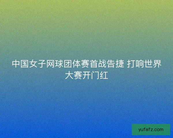 中国女子网球团体赛首战告捷 打响世界大赛开门红