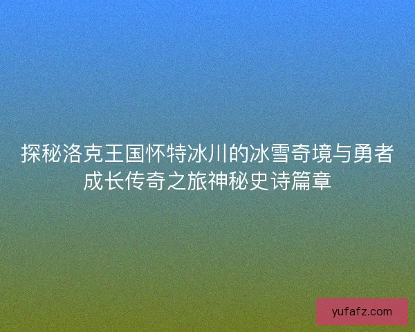 探秘洛克王国怀特冰川的冰雪奇境与勇者成长传奇之旅神秘史诗篇章