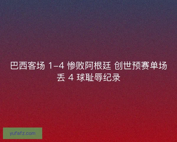 巴西客场 1-4 惨败阿根廷 创世预赛单场丢 4 球耻辱纪录