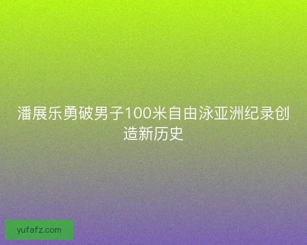 潘展乐勇破男子100米自由泳亚洲纪录创造新历史