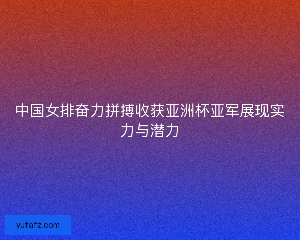 中国女排奋力拼搏收获亚洲杯亚军展现实力与潜力 中国女排奋力拼搏收获亚洲杯亚军展现实力与潜力
