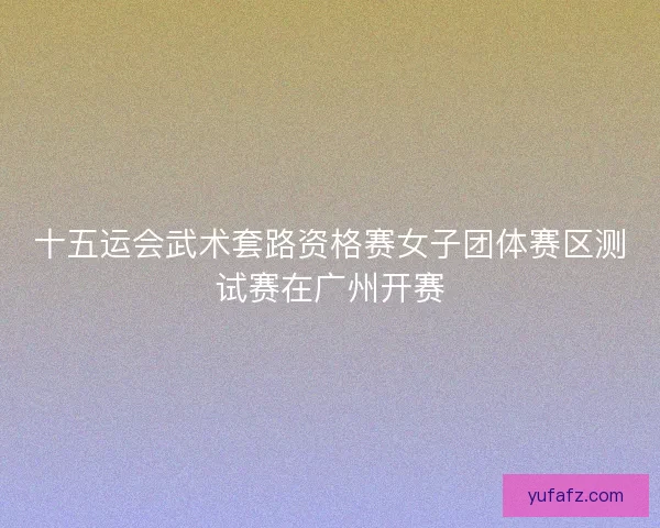 十五运会武术套路资格赛女子团体赛区测试赛在广州开赛