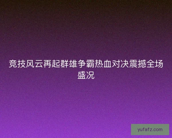 竞技风云再起群雄争霸热血对决震撼全场盛况 竞技风云再起群雄争霸热血对决震撼全场盛况