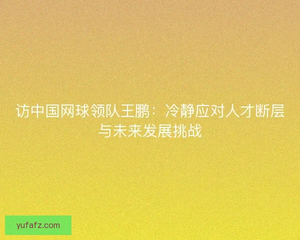 访中国网球领队王鹏：冷静应对人才断层与未来发展挑战