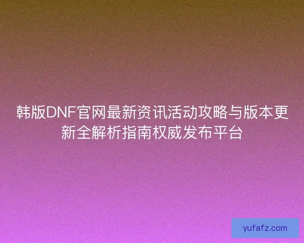 韩版DNF官网最新资讯活动攻略与版本更新全解析指南权威发布平台
