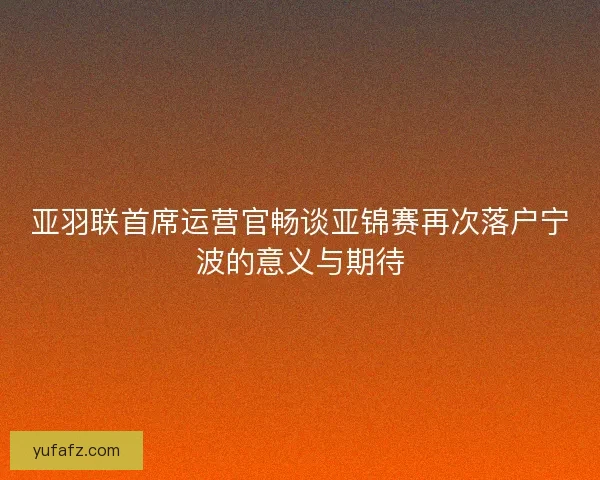 亚羽联首席运营官畅谈亚锦赛再次落户宁波的意义与期待