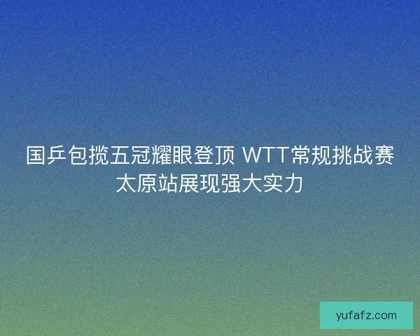 国乒包揽五冠耀眼登顶 WTT常规挑战赛太原站展现强大实力 国乒包揽五冠耀眼登顶 WTT常规挑战赛太原站展现强大实力