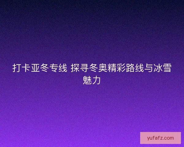 打卡亚冬专线 探寻冬奥精彩路线与冰雪魅力