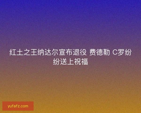 红土之王纳达尔宣布退役 费德勒 C罗纷纷送上祝福 红土之王纳达尔宣布退役 费德勒 C罗纷纷送上祝福