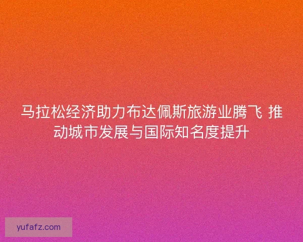 马拉松经济助力布达佩斯旅游业腾飞 推动城市发展与国际知名度提升
