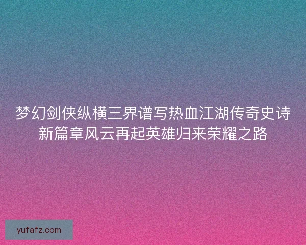 梦幻剑侠纵横三界谱写热血江湖传奇史诗新篇章风云再起英雄归来荣耀之路