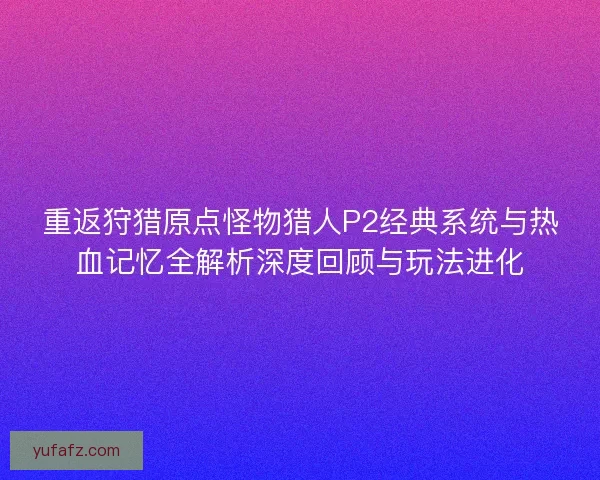 重返狩猎原点怪物猎人P2经典系统与热血记忆全解析深度回顾与玩法进化 重返狩猎原点怪物猎人P2经典系统与热血记忆全解析深度回顾与玩法进化
