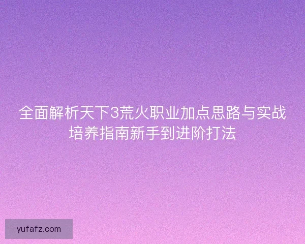 全面解析天下3荒火职业加点思路与实战培养指南新手到进阶打法