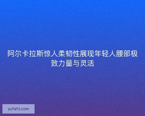 阿尔卡拉斯惊人柔韧性展现年轻人腰部极致力量与灵活