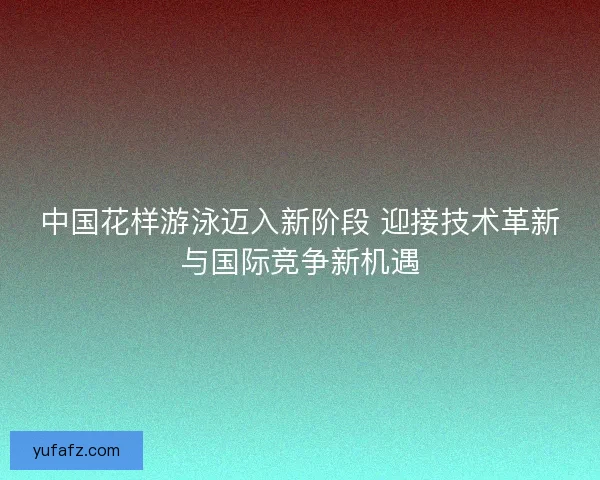 中国花样游泳迈入新阶段 迎接技术革新与国际竞争新机遇
