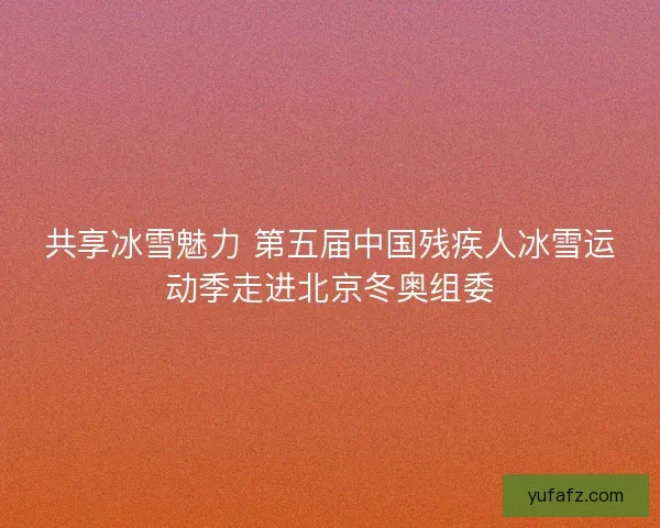 共享冰雪魅力 第五届中国残疾人冰雪运动季走进北京冬奥组委