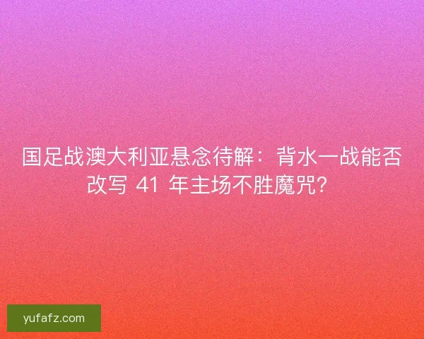 国足战澳大利亚悬念待解：背水一战能否改写 41 年主场不胜魔咒？