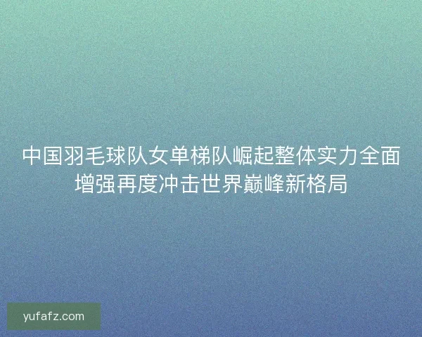 中国羽毛球队女单梯队崛起整体实力全面增强再度冲击世界巅峰新格局 中国羽毛球队女单梯队崛起整体实力全面增强再度冲击世界巅峰新格局