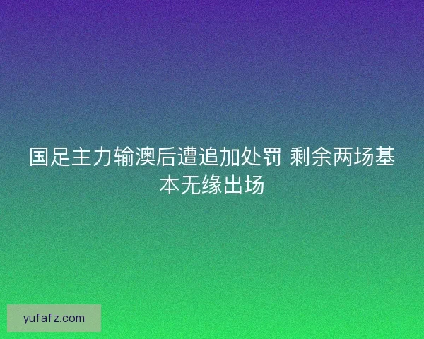 国足主力输澳后遭追加处罚 剩余两场基本无缘出场