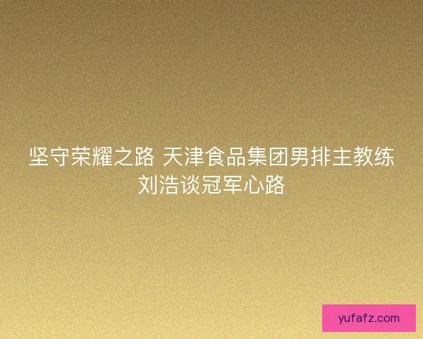 坚守荣耀之路 天津食品集团男排主教练刘浩谈冠军心路